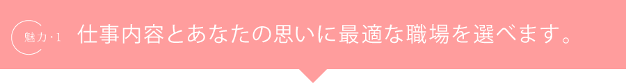 魅力.1 仕事内容とあなたの思いに最適な職場を選べます。