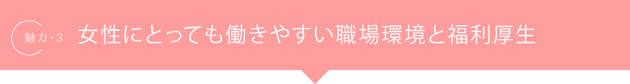魅力.3 女性にとっても働きやすい職場環境と福利厚生
