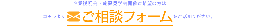 企業説明会・施設見学会開催ご希望の方は、コチラよりご相談フォームをご活用ください。